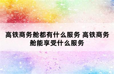 高铁商务舱都有什么服务 高铁商务舱能享受什么服务